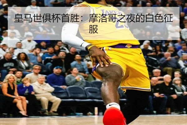 皇马世俱杯首胜：摩洛哥之夜的白色征服
